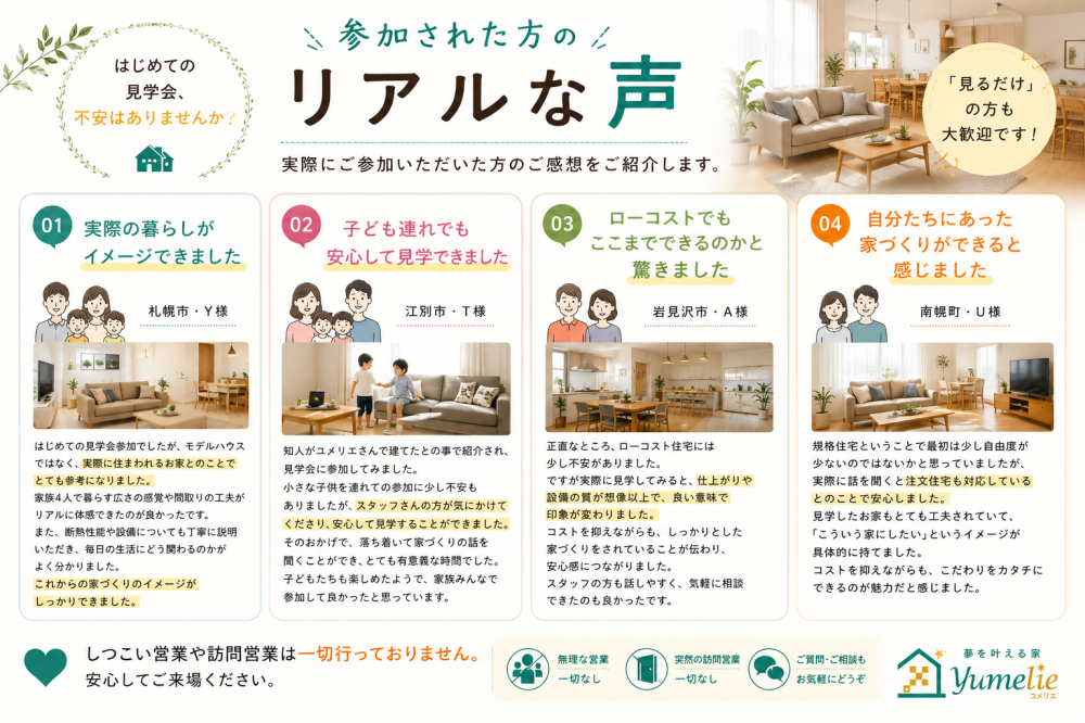 ユメリエの見学会に参加された方の感想まとめ。札幌市・江別市・岩見沢市・南幌町のご家族による「実際の暮らしがイメージできた」「子連れでも安心」「ローコストでも想像以上の品質」「自分たちらしい家づくりができる」といったリアルな声を掲載。しつこい営業なし、無理な勧誘なしの案内についても記載しています。